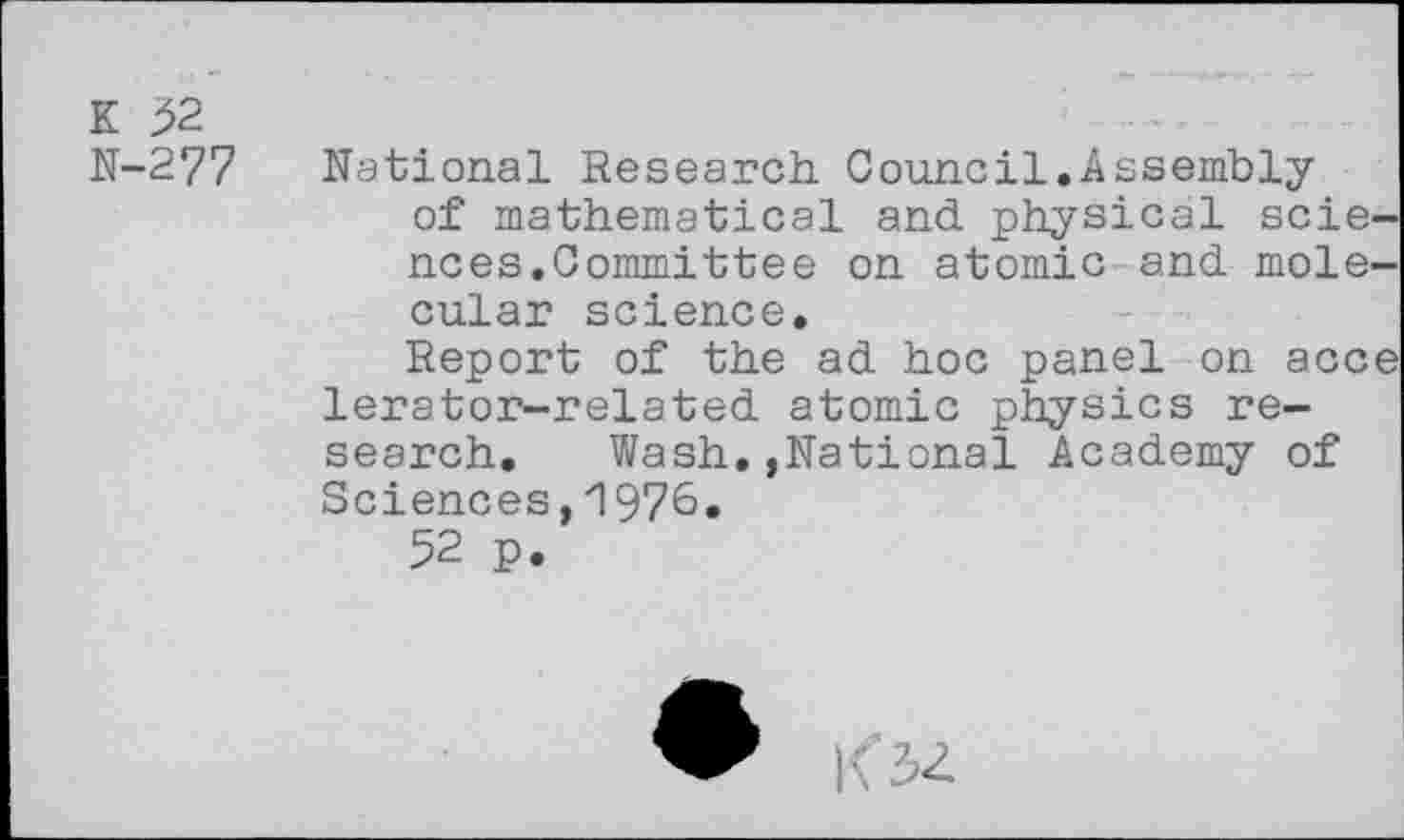 ﻿K 52
N-277 National Research Council.Assembly of mathematical and physical sciences.Committee on atomic and molecular science.
Report of the ad hoc panel on acce lerator-related atomic physics research. Wash,,National Academy of Sciences,1976.
52 p.
